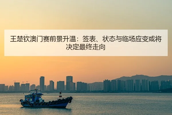 王楚钦澳门赛前景升温：签表、状态与临场应变或将决定最终走向